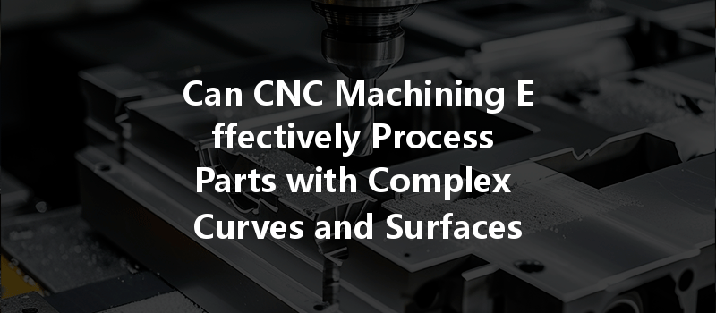 Can Cnc Machining Effectively Process Parts With Complex Curves And Surfaces?