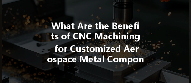 What Are The Benefits Of Cnc Machining For Customized Aerospace Metal Components?