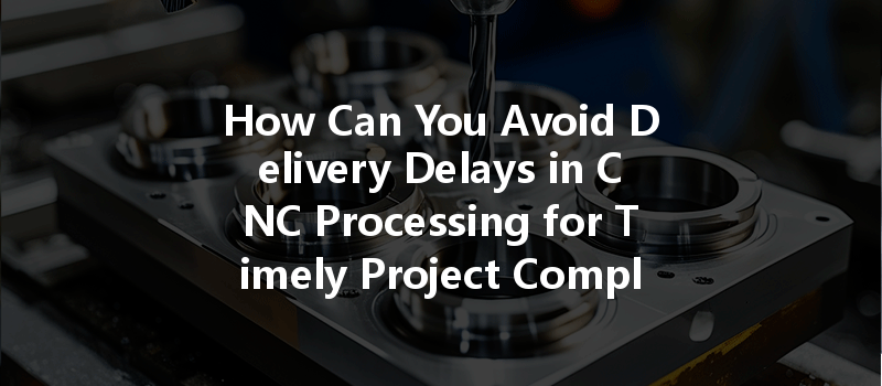 How Can You Avoid Delivery Delays In Cnc Processing For Timely Project Completion?