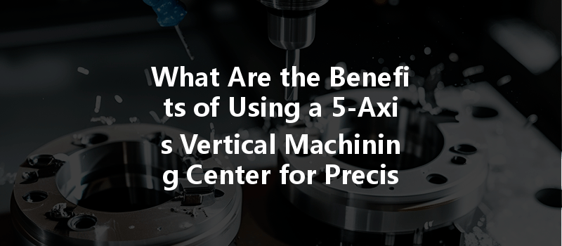 What Are The Benefits Of Using A 5-axis Vertical Machining Center For Precision Parts?