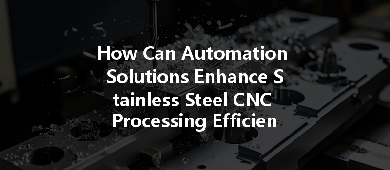 How Can Automation Solutions Enhance Stainless Steel Cnc Processing Efficiency?