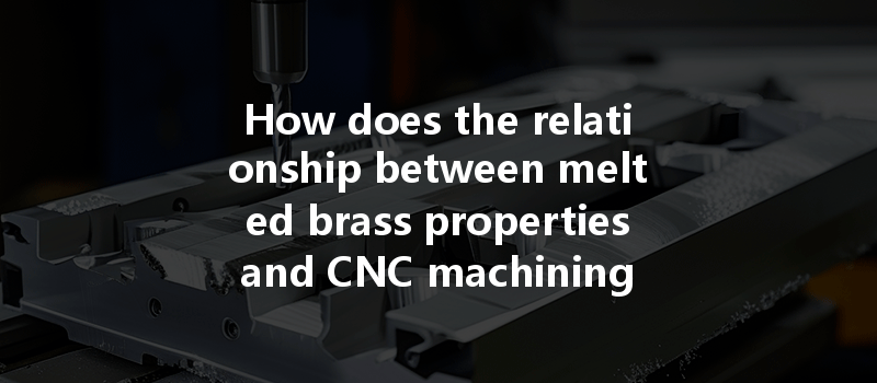 How Does The Relationship Between Melted Brass Properties And Cnc Machining Affect Part Quality And Efficiency?