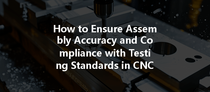 How To Ensure Assembly Accuracy And Compliance With Testing Standards In Cnc Machining?