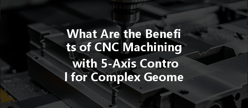 What Are The Benefits Of Cnc Machining With 5-axis Control For Complex Geometries?