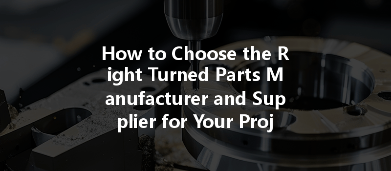 How to Choose the Right Turned Parts Manufacturer and Supplier for Your Projects?