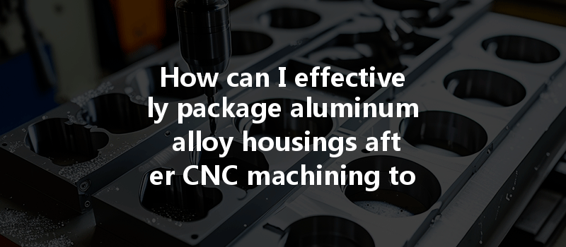 How Can I Effectively Package Aluminum Alloy Housings After Cnc Machining To Prevent Transportation Damage?