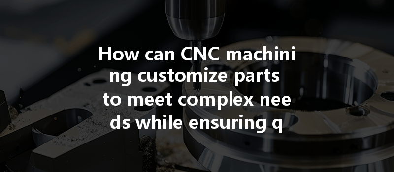 How Can Cnc Machining Customize Parts To Meet Complex Needs While Ensuring Quality?