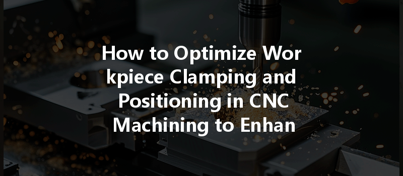 How To Optimize Workpiece Clamping And Positioning In Cnc Machining To Enhance Accuracy?