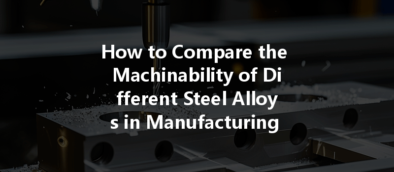 How To Compare The Machinability Of Different Steel Alloys In Manufacturing For Optimal Performance?