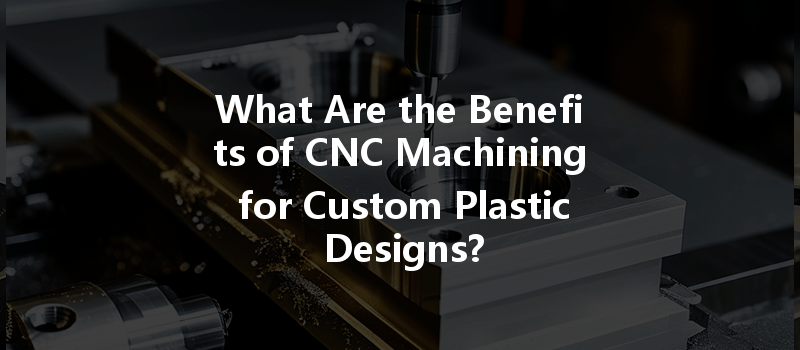 What Are The Benefits Of Cnc Machining For Custom Plastic Designs?