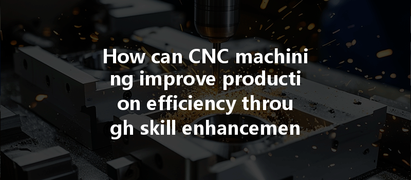 How Can Cnc Machining Improve Production Efficiency Through Skill Enhancement Of Operators?