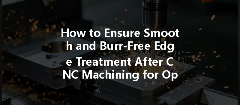 How To Ensure Smooth And Burr-free Edge Treatment After Cnc Machining For Optimal Quality?