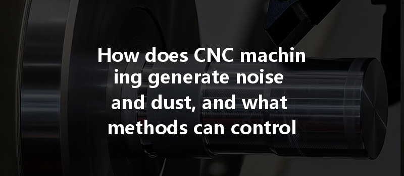 How Does Cnc Machining Generate Noise And Dust, And What Methods Can Control These Issues Effectively?