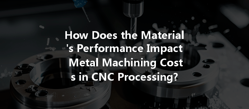 How Does the Material's Performance Impact Metal Machining Costs in CNC Processing?