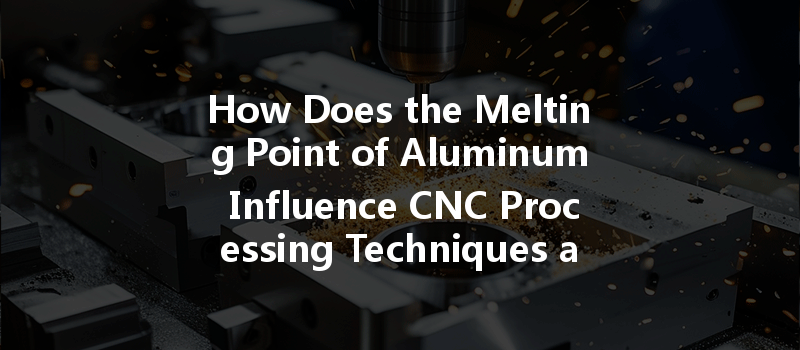 How Does The Melting Point Of Aluminum Influence Cnc Processing Techniques And Efficiency?