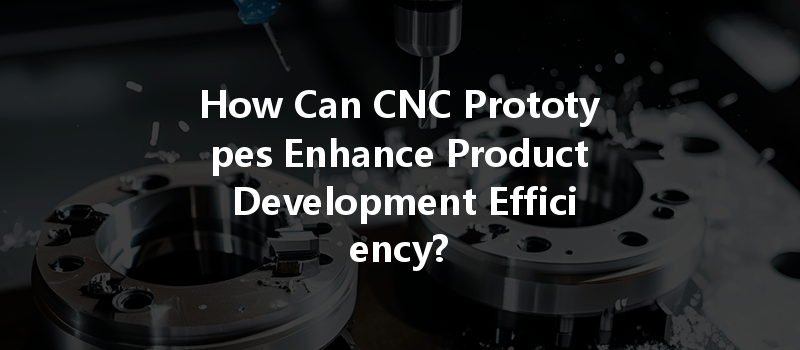 How Can Cnc Prototypes Enhance Product Development Efficiency?