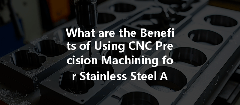 What Are The Benefits Of Using Cnc Precision Machining For Stainless Steel Alloys?