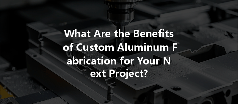 What Are the Benefits of Custom Aluminum Fabrication for Your Next Project?