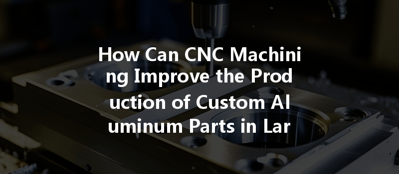 How Can Cnc Machining Improve The Production Of Custom Aluminum Parts In Large Batches?