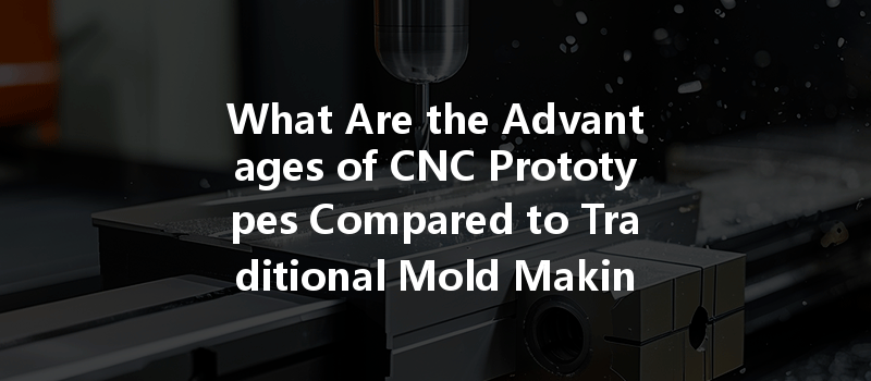 What Are The Advantages Of Cnc Prototypes Compared To Traditional Mold Making In Manufacturing?