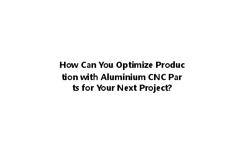 How Can You Optimize Production with Aluminium CNC Parts for Your Next Project?