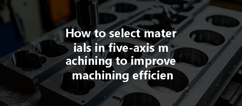 How To Select Materials In Five-axis Machining To Improve Machining Efficiency And Outcomes?