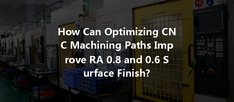 How Can Optimizing CNC Machining Paths Improve RA 0.8 and 0.6 Surface Finish?