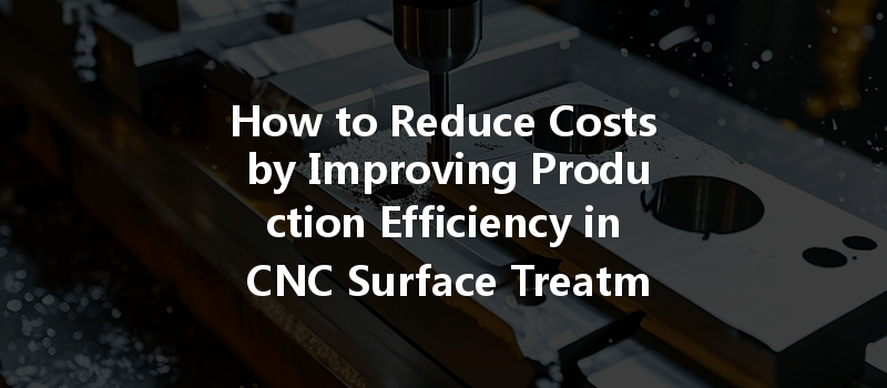 How To Reduce Costs By Improving Production Efficiency In Cnc Surface Treatment?