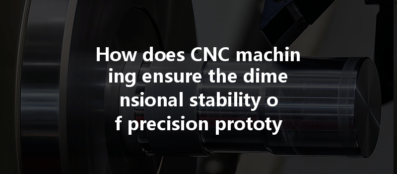 How Does Cnc Machining Ensure The Dimensional Stability Of Precision Prototypes In Manufacturing?