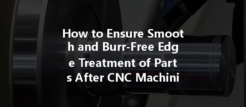 How to Ensure Smooth and Burr-Free Edge Treatment of Parts After CNC Machining?