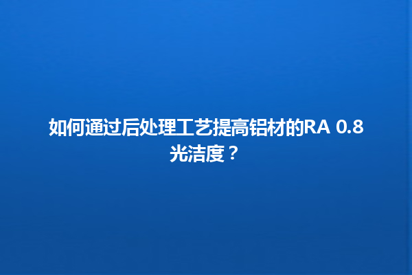 如何通过后处理工艺提高铝材的RA 0.8光洁度？