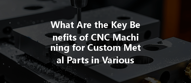 What Are The Key Benefits Of Cnc Machining For Custom Metal Parts In Various Industries?