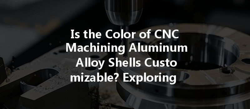 Is The Color Of Cnc Machining Aluminum Alloy Shells Customizable? Exploring Your Options And Benefits