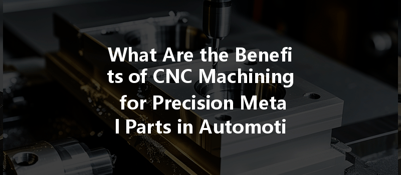 What Are The Benefits Of Cnc Machining For Precision Metal Parts In Automotive Applications?