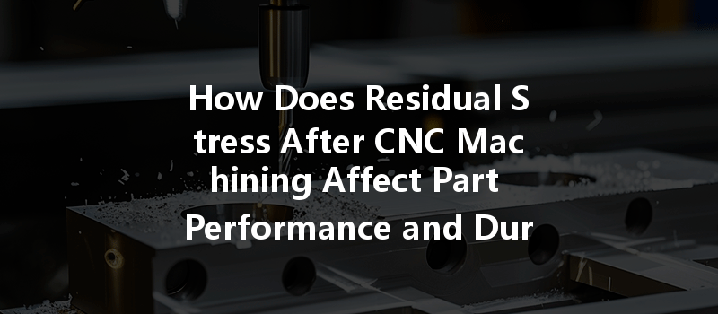 How Does Residual Stress After Cnc Machining Affect Part Performance And Durability?