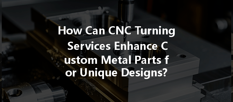 How Can Cnc Turning Services Enhance Custom Metal Parts For Unique Designs?