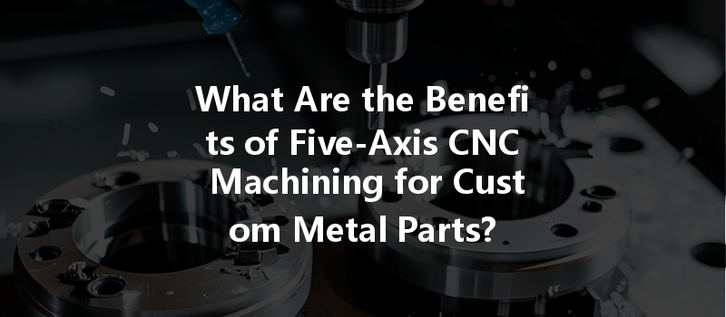 What Are The Benefits Of Five-axis Cnc Machining For Custom Metal Parts?