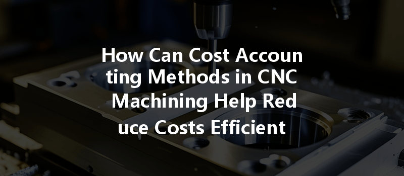 How Can Cost Accounting Methods In Cnc Machining Help Reduce Costs Efficiently?