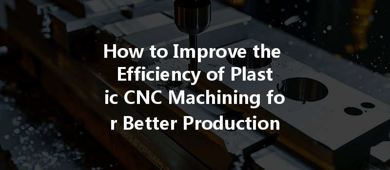 How to Improve the Efficiency of Plastic CNC Machining for Better Production Outcomes?