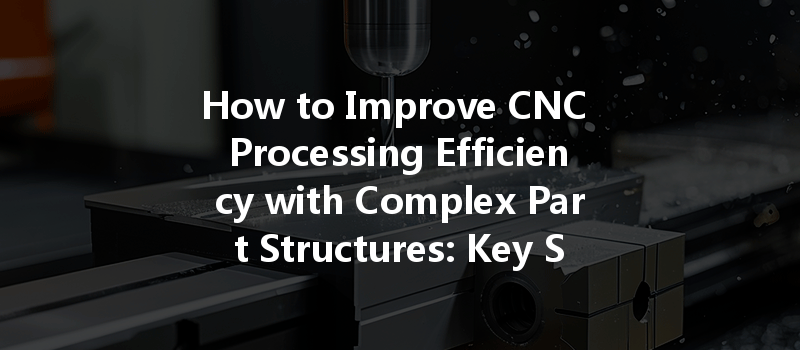 How To Improve Cnc Processing Efficiency With Complex Part Structures: Key Strategies Revealed!