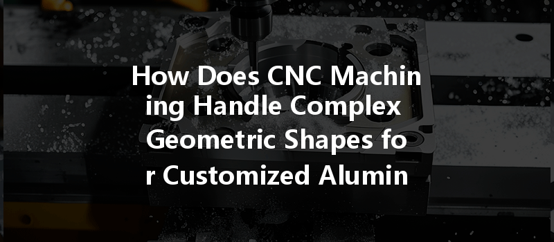 How Does Cnc Machining Handle Complex Geometric Shapes For Customized Aluminum Parts?