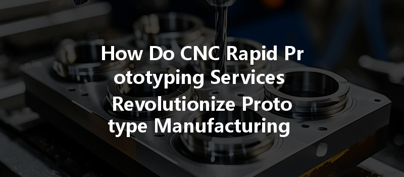 How Do Cnc Rapid Prototyping Services Revolutionize Prototype Manufacturing Companies?