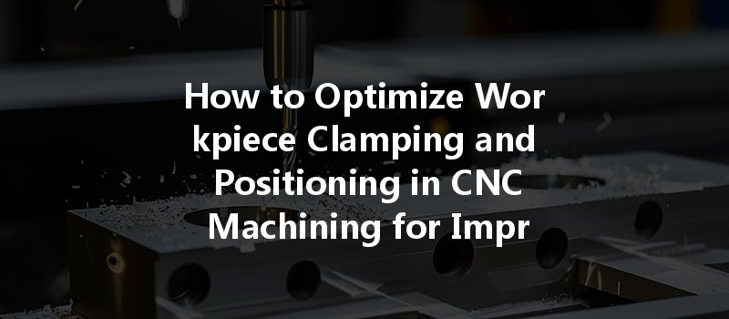 How To Optimize Workpiece Clamping And Positioning In Cnc Machining For Improved Accuracy?