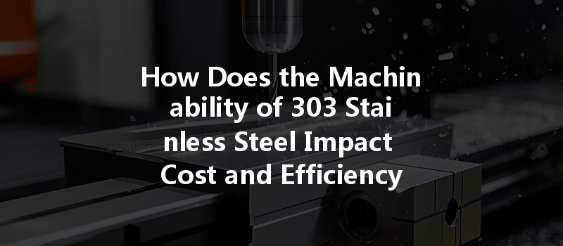 How Does The Machinability Of 303 Stainless Steel Impact Cost And Efficiency In Cnc Machining?