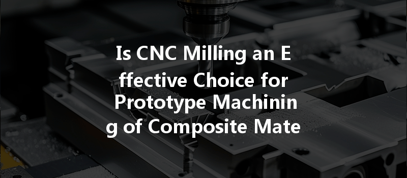 Is Cnc Milling An Effective Choice For Prototype Machining Of Composite Materials In Modern Manufacturing?