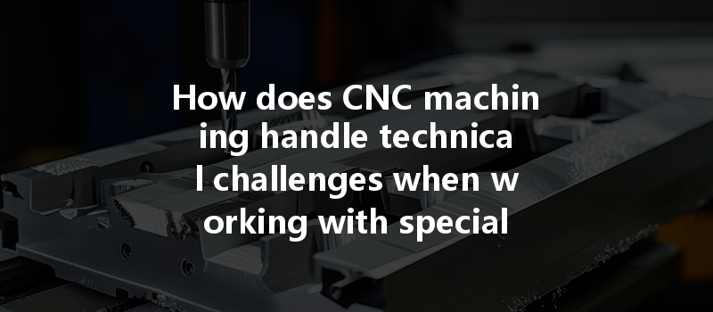 How Does Cnc Machining Handle Technical Challenges When Working With Special Materials?