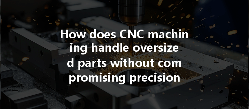 How Does Cnc Machining Handle Oversized Parts Without Compromising Precision And Quality?