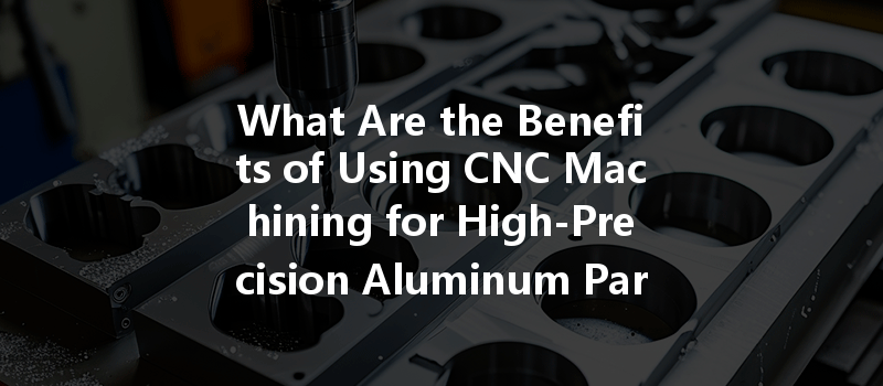 What Are The Benefits Of Using Cnc Machining For High-precision Aluminum Parts?