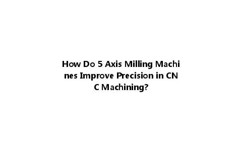 How Do 5 Axis Milling Machines Improve Precision in CNC Machining?