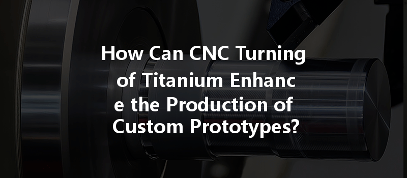 How Can Cnc Turning Of Titanium Enhance The Production Of Custom Prototypes?